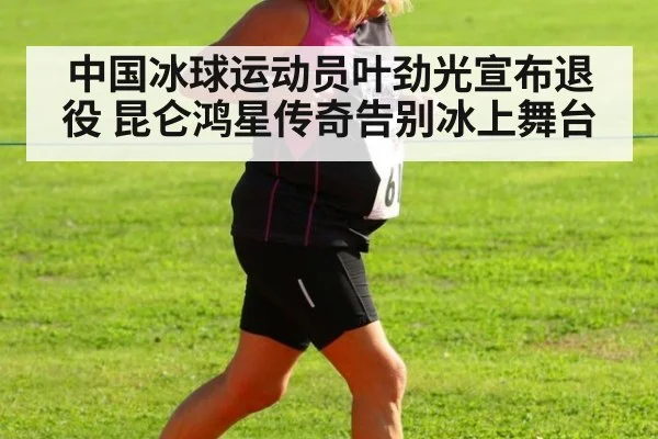 中国冰球运动员叶劲光宣布退役 昆仑鸿星传奇告别冰上舞台